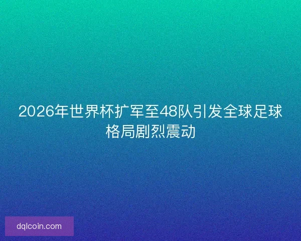 2026年世界杯扩军至48队引发全球足球格局剧烈震动