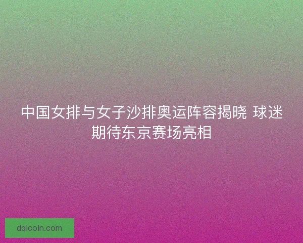 中国女排与女子沙排奥运阵容揭晓 球迷期待东京赛场亮相