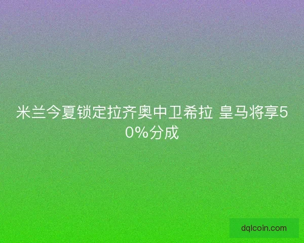 米兰今夏锁定拉齐奥中卫希拉 皇马将享50%分成